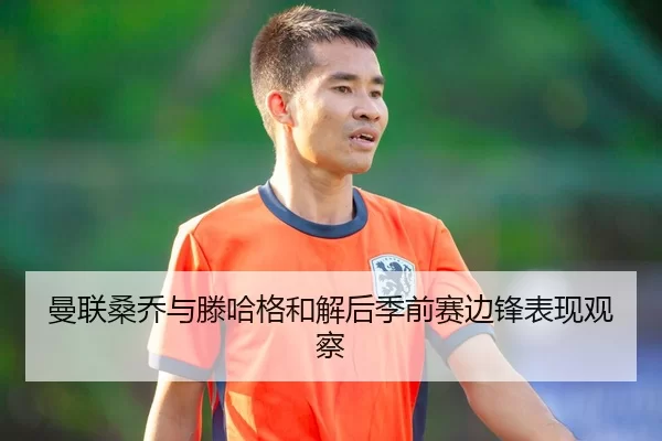 曼联桑乔与滕哈格和解后季前赛边锋表现观察