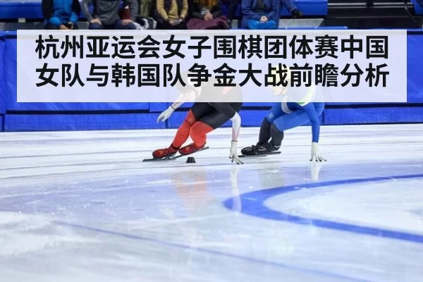 杭州亚运会女子围棋团体赛中国女队与韩国队争金大战前瞻分析