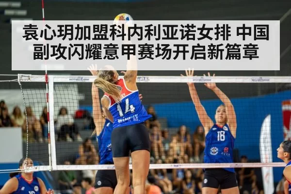 袁心玥加盟科内利亚诺女排 中国副攻闪耀意甲赛场开启新篇章