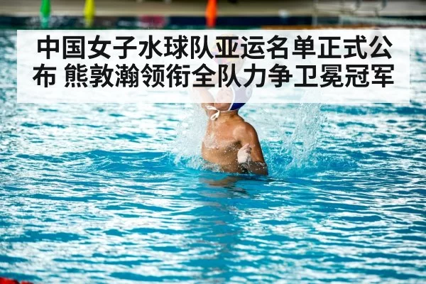 中国女子水球队亚运名单正式公布 熊敦瀚领衔全队力争卫冕冠军